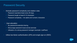Password Security
• Activate password complexity and rotation rules
 Password expiration/reset every 90 days
 Password length at least 8-10 characters
 Password complexity – mix alpha and numeric characters
• User education
 No password/credential sharing
 Discourage password reuse across services
 Utilization of a strong password manager (example: LastPass)
• Utilize two-factor authentication (2FA) and single sign-on (SSO)
 