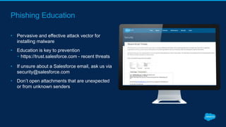Phishing Education
• Pervasive and effective attack vector for
installing malware
• Education is key to prevention
• https://trust.salesforce.com - recent threats
• If unsure about a Salesforce email, ask us via
security@salesforce.com
• Don’t open attachments that are unexpected
or from unknown senders
 