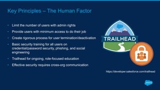 Key Principles – The Human Factor
• Limit the number of users with admin rights
• Provide users with minimum access to do their job
• Create rigorous process for user termination/deactivation
• Basic security training for all users on
credential/password security, phishing, and social
engineering
• Trailhead for ongoing, role-focused education
• Effective security requires cross-org communication
https://developer.salesforce.com/trailhead
 