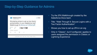 Step-by-Step Guidance for Admins
• Try the 2FA Walkthrough created by the
Salesforce Docs team
• Title: “Walk Through It: Secure Logins with a
Two Factor Authentication”
• Shows you how to set up 2FA in an org
• Only in “Classic”, but if configured, applies to
users assigned the permission in Classic or
Lightning Experience
 