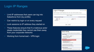 Login IP Ranges
• Limit IP addresses that users can log into
Salesforce from (by profile)
• Can restrict by login or on every request
• Lock sessions to IP address they started on
• These features ensure that if a malicious actor
steals credentials they cannot use them away
from your corporate networks
• Working from home/road – VPN login
 