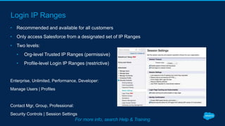 Login IP Ranges
• Recommended and available for all customers
• Only access Salesforce from a designated set of IP Ranges
• Two levels:
• Org-level Trusted IP Ranges (permissive)
• Profile-level Login IP Ranges (restrictive)
Enterprise, Unlimited, Performance, Developer:
Manage Users | Profiles
Contact Mgr, Group, Professional:
Security Controls | Session Settings
For more info, search Help & Training
 