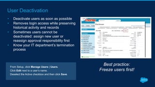 User Deactivation
• Deactivate users as soon as possible
• Removes login access while preserving
historical activity and records
• Sometimes users cannot be
deactivated: assign new user or
reassign approval responsibility first
• Know your IT department’s termination
process
Best practice:
Freeze users first!
From Setup, click Manage Users | Users.
Click Edit next to a user’s name.
Deselect the Active checkbox and then click Save.
 
