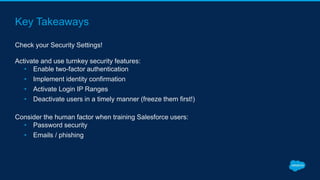 Key Takeaways
Check your Security Settings!
Activate and use turnkey security features:
• Enable two-factor authentication
• Implement identity confirmation
• Activate Login IP Ranges
• Deactivate users in a timely manner (freeze them first!)
Consider the human factor when training Salesforce users:
• Password security
• Emails / phishing
 