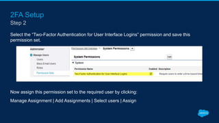 2FA Setup
Select the “Two-Factor Authentication for User Interface Logins” permission and save this
permission set.
Now assign this permission set to the required user by clicking:
Manage Assignment | Add Assignments | Select users | Assign
Step 2
 