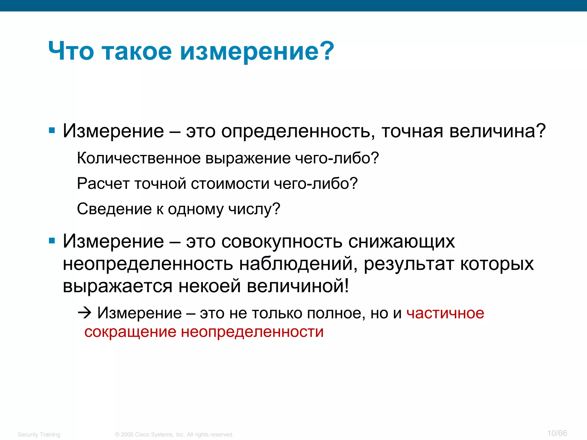 Что такое измерение?

            Измерение – это определенность, точная величина?
                    Количественное выражение чего-либо?
                    Расчет точной стоимости чего-либо?
                    Сведение к одному числу?

            Измерение – это совокупность снижающих
             неопределенность наблюдений, результат которых
             выражается некоей величиной!
                     Измерение – это не только полное, но и частичное
                    сокращение неопределенности




Security Training       © 2008 Cisco Systems, Inc. All rights reserved.   10/66
 
