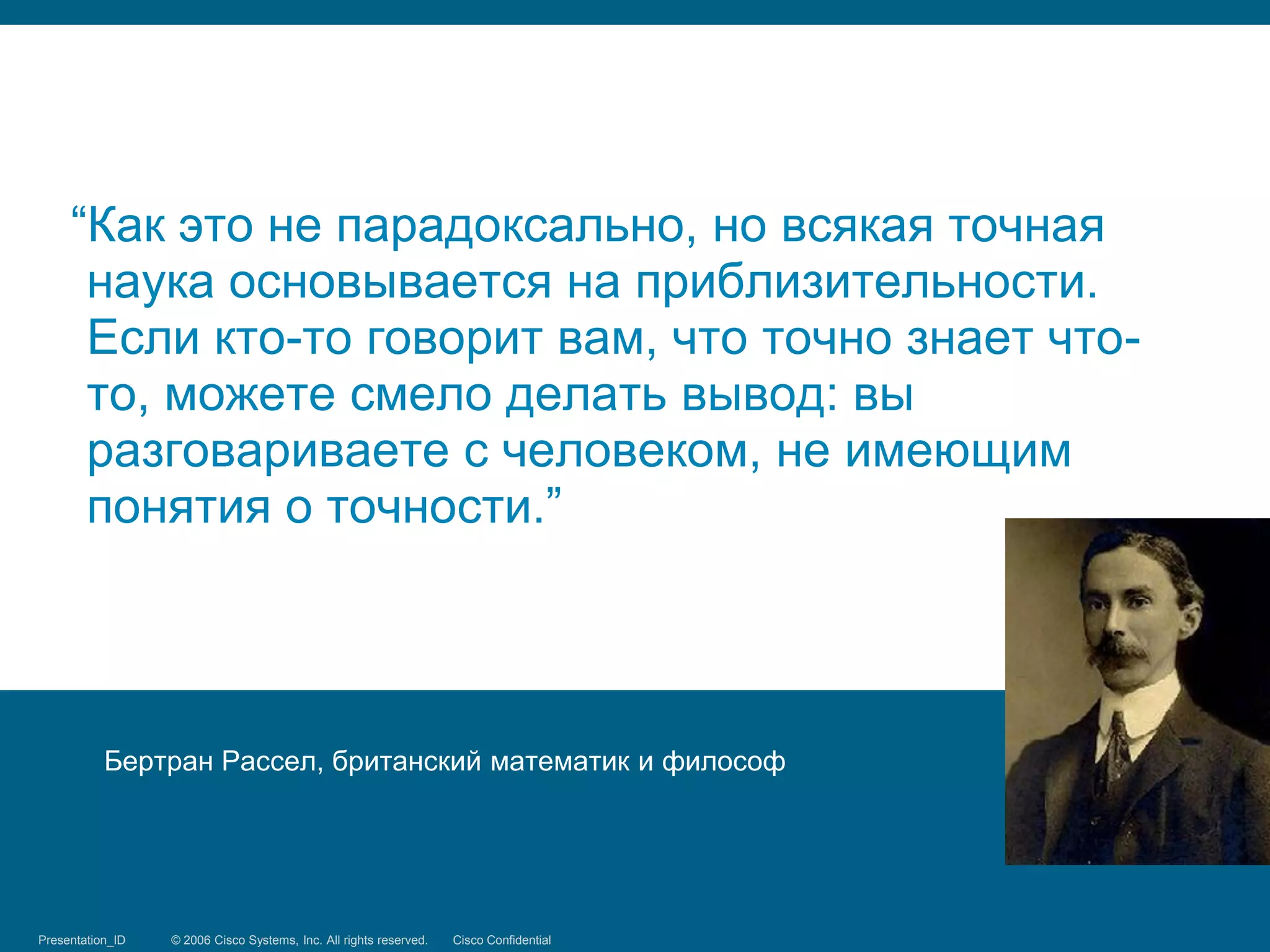 “Как это не парадоксально, но всякая точная
      наука основывается на приблизительности.
      Если кто-то говорит вам, что точно знает что-
      то, можете смело делать вывод: вы
      разговариваете с человеком, не имеющим
      понятия о точности.”




            Бертран Рассел, британский математик и философ




Presentation_ID
Security Training   © 2006 Cisco Systems, Inc. Systems, reserved.
                                 © 2008 Cisco All rights Inc. All rights Cisco Confidential
                                                                         reserved.            11/66
 