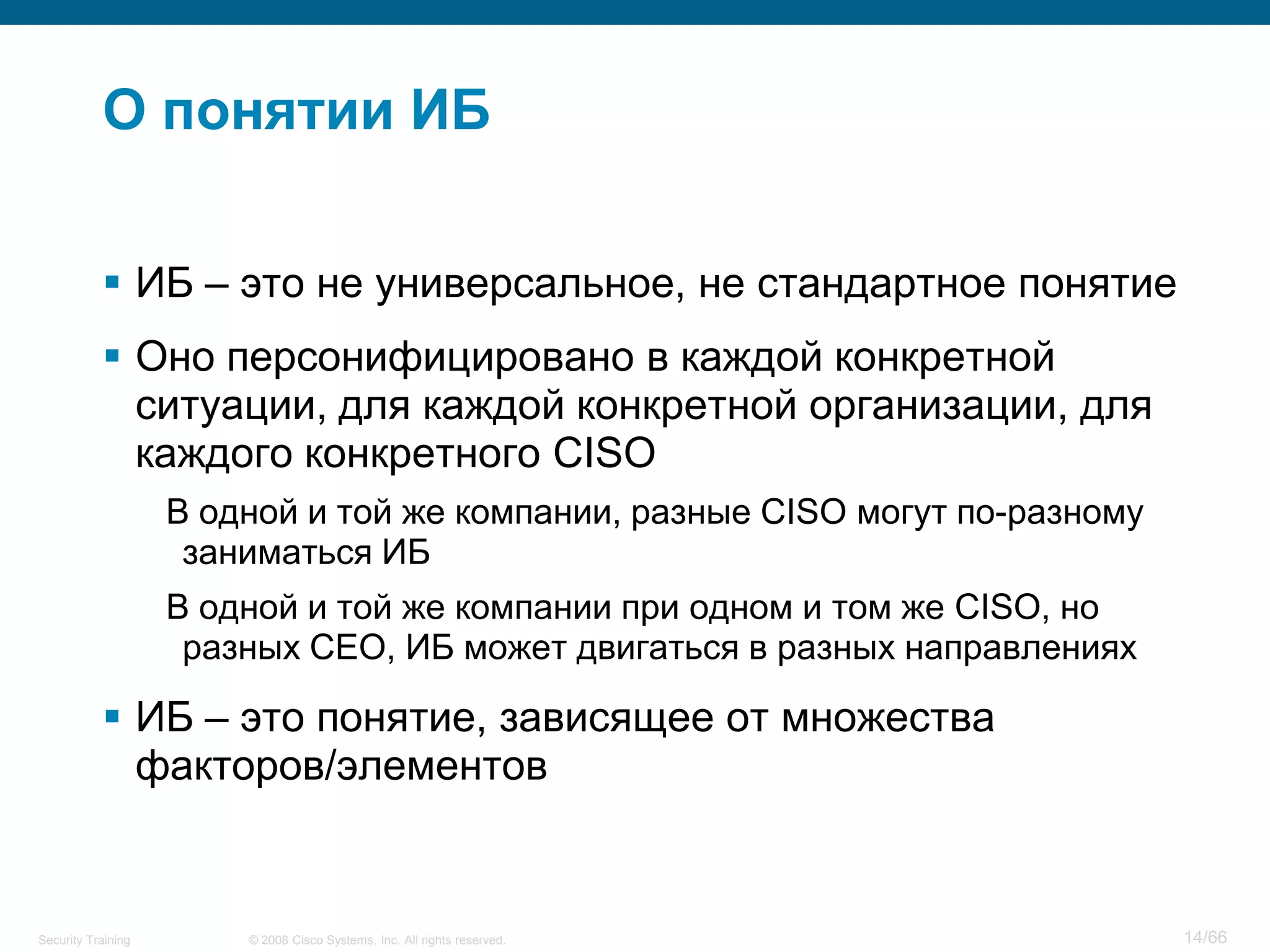 О понятии ИБ

            ИБ – это не универсальное, не стандартное понятие
            Оно персонифицировано в каждой конкретной
             ситуации, для каждой конкретной организации, для
             каждого конкретного CISO
                    В одной и той же компании, разные CISO могут по-разному
                     заниматься ИБ
                    В одной и той же компании при одном и том же CISO, но
                     разных CEO, ИБ может двигаться в разных направлениях

            ИБ – это понятие, зависящее от множества
             факторов/элементов


Security Training       © 2008 Cisco Systems, Inc. All rights reserved.       14/66
 