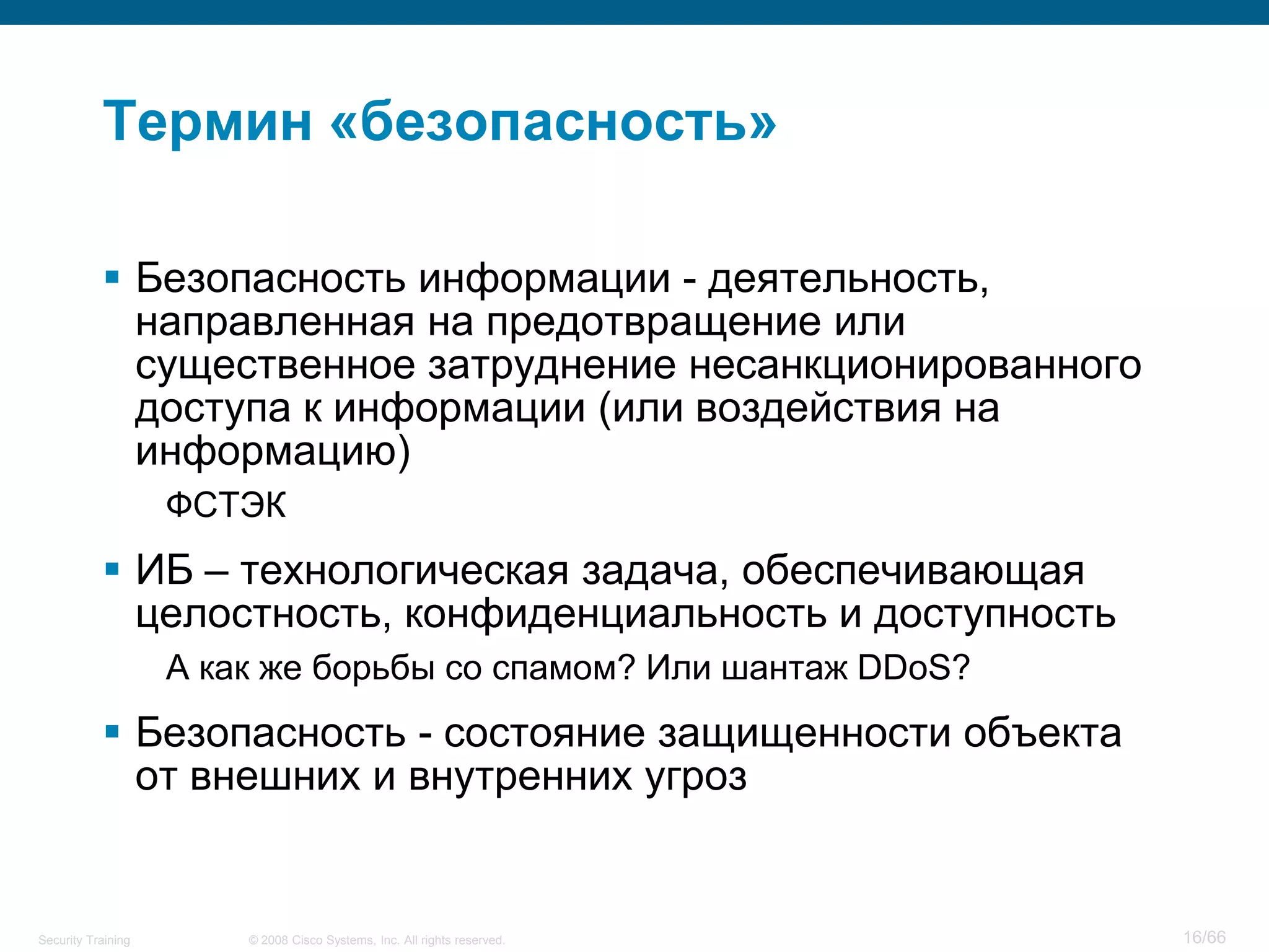 Термин «безопасность»

            Безопасность информации - деятельность,
             направленная на предотвращение или
             существенное затруднение несанкционированного
             доступа к информации (или воздействия на
             информацию)
                    ФСТЭК
            ИБ – технологическая задача, обеспечивающая
             целостность, конфиденциальность и доступность
                    А как же борьбы со спамом? Или шантаж DDoS?
            Безопасность - состояние защищенности объекта
             от внешних и внутренних угроз


Security Training       © 2008 Cisco Systems, Inc. All rights reserved.   16/66
 