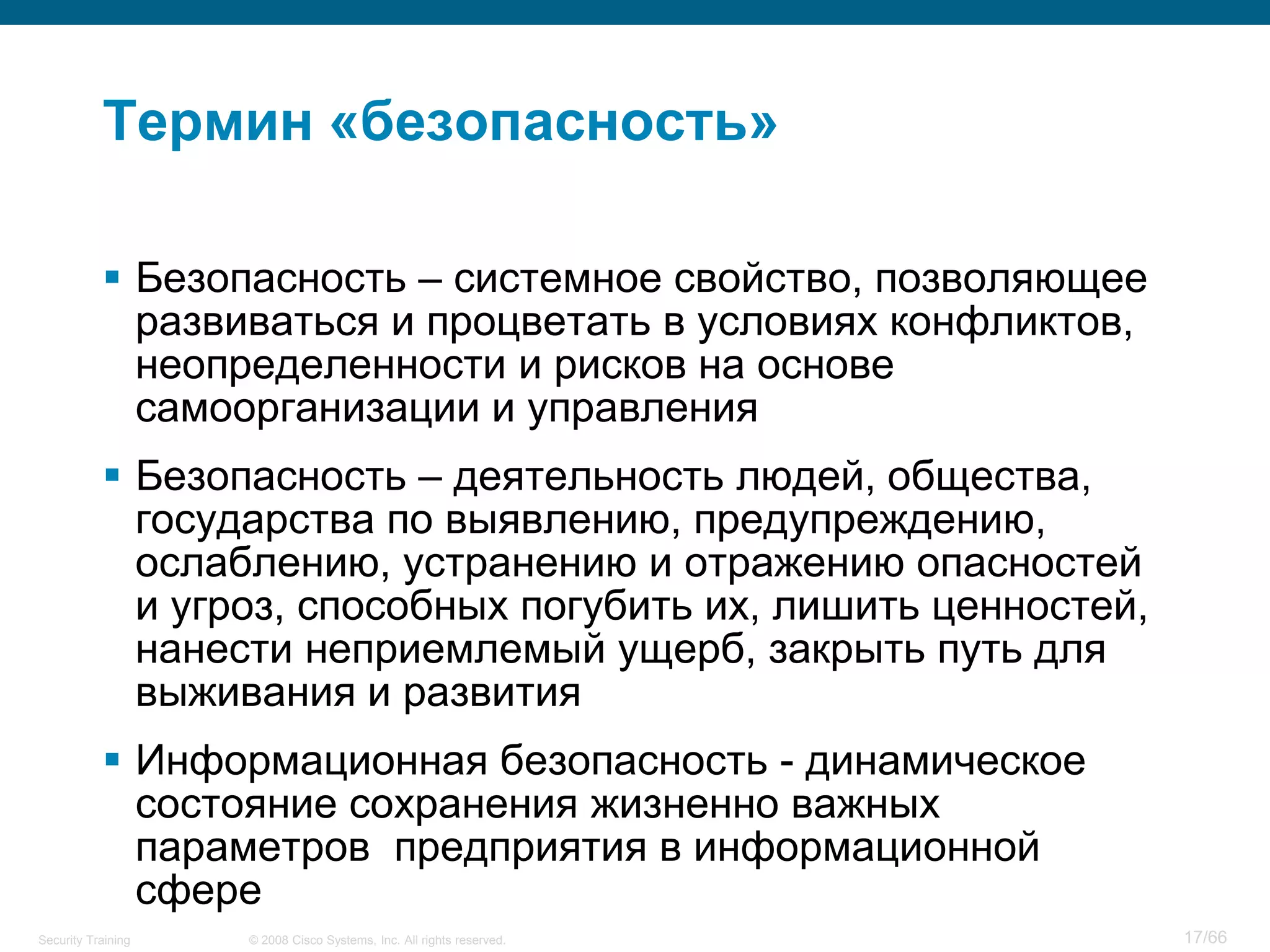 Термин «безопасность»

            Безопасность – системное свойство, позволяющее
             развиваться и процветать в условиях конфликтов,
             неопределенности и рисков на основе
             самоорганизации и управления
            Безопасность – деятельность людей, общества,
             государства по выявлению, предупреждению,
             ослаблению, устранению и отражению опасностей
             и угроз, способных погубить их, лишить ценностей,
             нанести неприемлемый ущерб, закрыть путь для
             выживания и развития
            Информационная безопасность - динамическое
             состояние сохранения жизненно важных
             параметров предприятия в информационной
             сфере
Security Training   © 2008 Cisco Systems, Inc. All rights reserved.   17/66
 