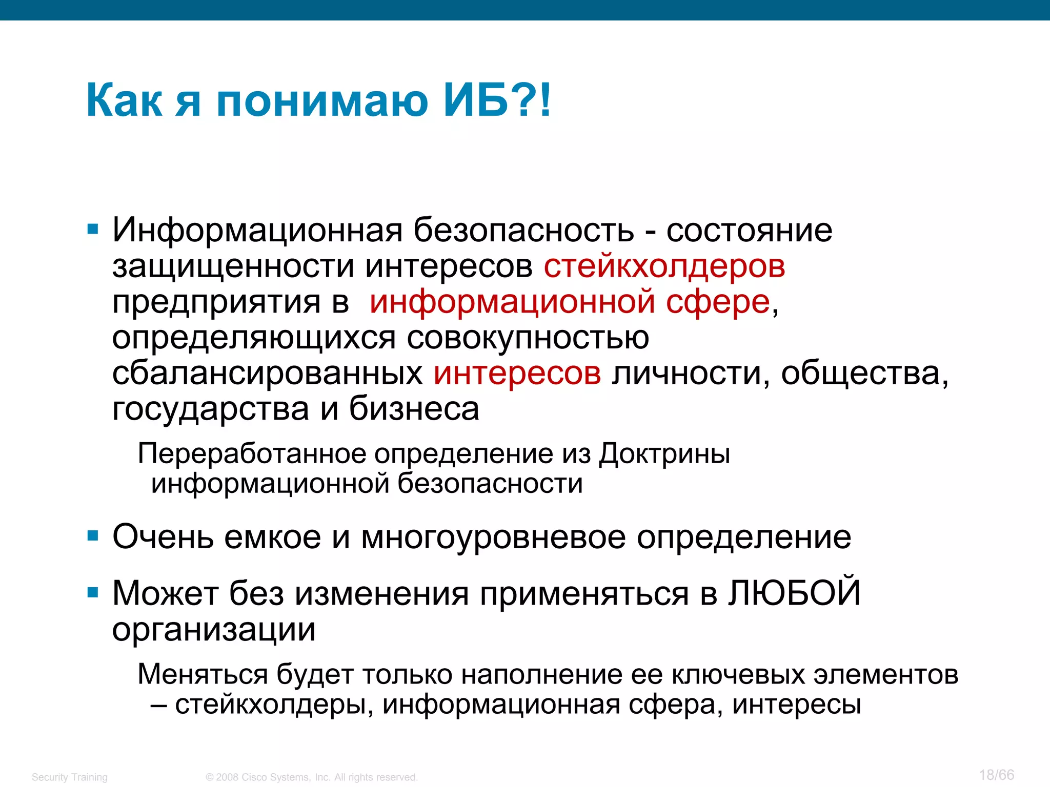 Как я понимаю ИБ?!

            Информационная безопасность - состояние
             защищенности интересов стейкхолдеров
             предприятия в информационной сфере,
             определяющихся совокупностью
             сбалансированных интересов личности, общества,
             государства и бизнеса
                    Переработанное определение из Доктрины
                     информационной безопасности
            Очень емкое и многоуровневое определение
            Может без изменения применяться в ЛЮБОЙ
             организации
                    Меняться будет только наполнение ее ключевых элементов
                     – стейкхолдеры, информационная сфера, интересы

Security Training       © 2008 Cisco Systems, Inc. All rights reserved.      18/66
 