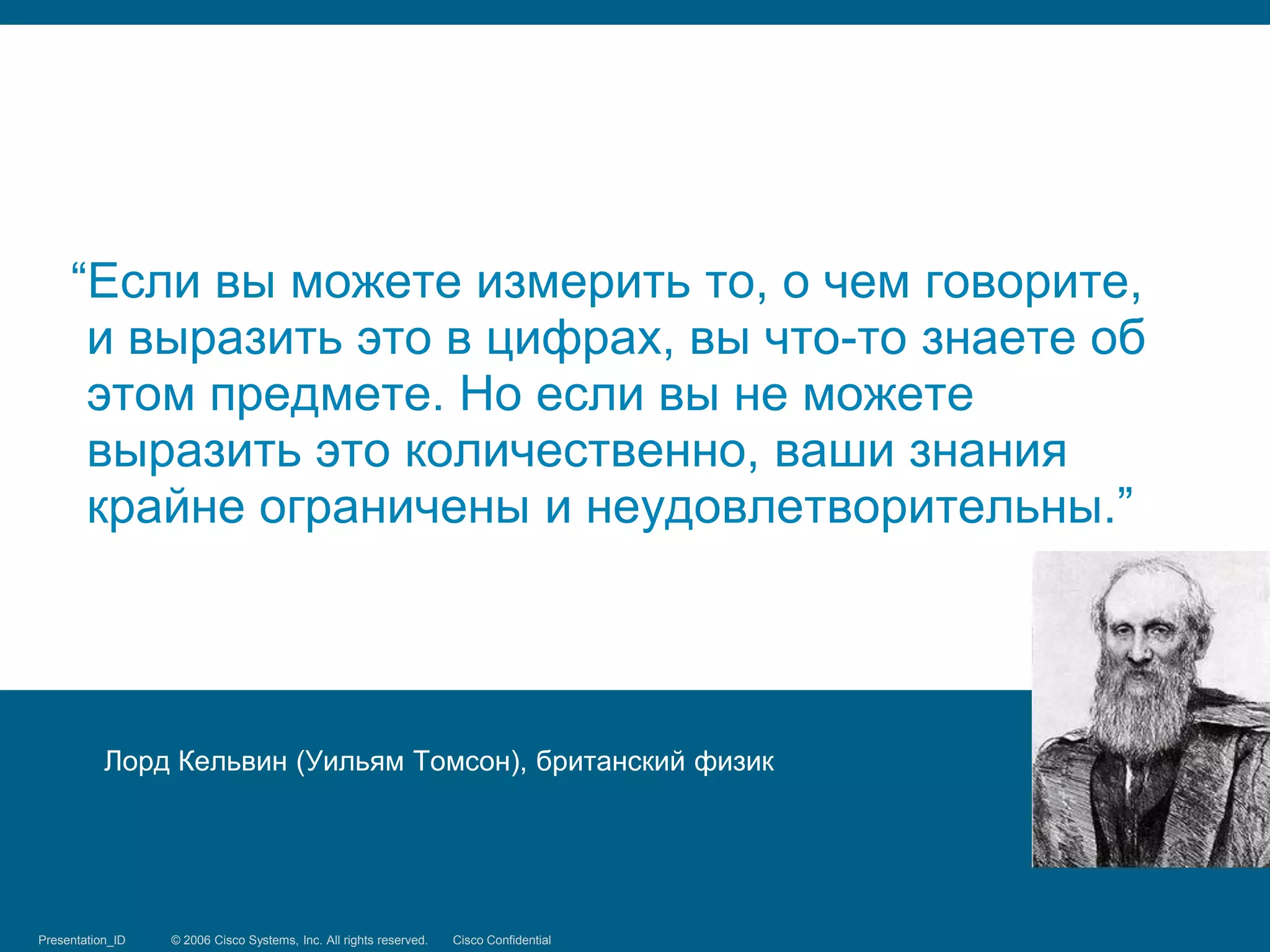 “Если вы можете измерить то, о чем говорите,
      и выразить это в цифрах, вы что-то знаете об
      этом предмете. Но если вы не можете
      выразить это количественно, ваши знания
      крайне ограничены и неудовлетворительны.”




            Лорд Кельвин (Уильям Томсон), британский физик




Presentation_ID
Security Training   © 2006 Cisco Systems, Inc. Systems, reserved.
                                 © 2008 Cisco All rights Inc. All rights Cisco Confidential
                                                                         reserved.            2/66
 