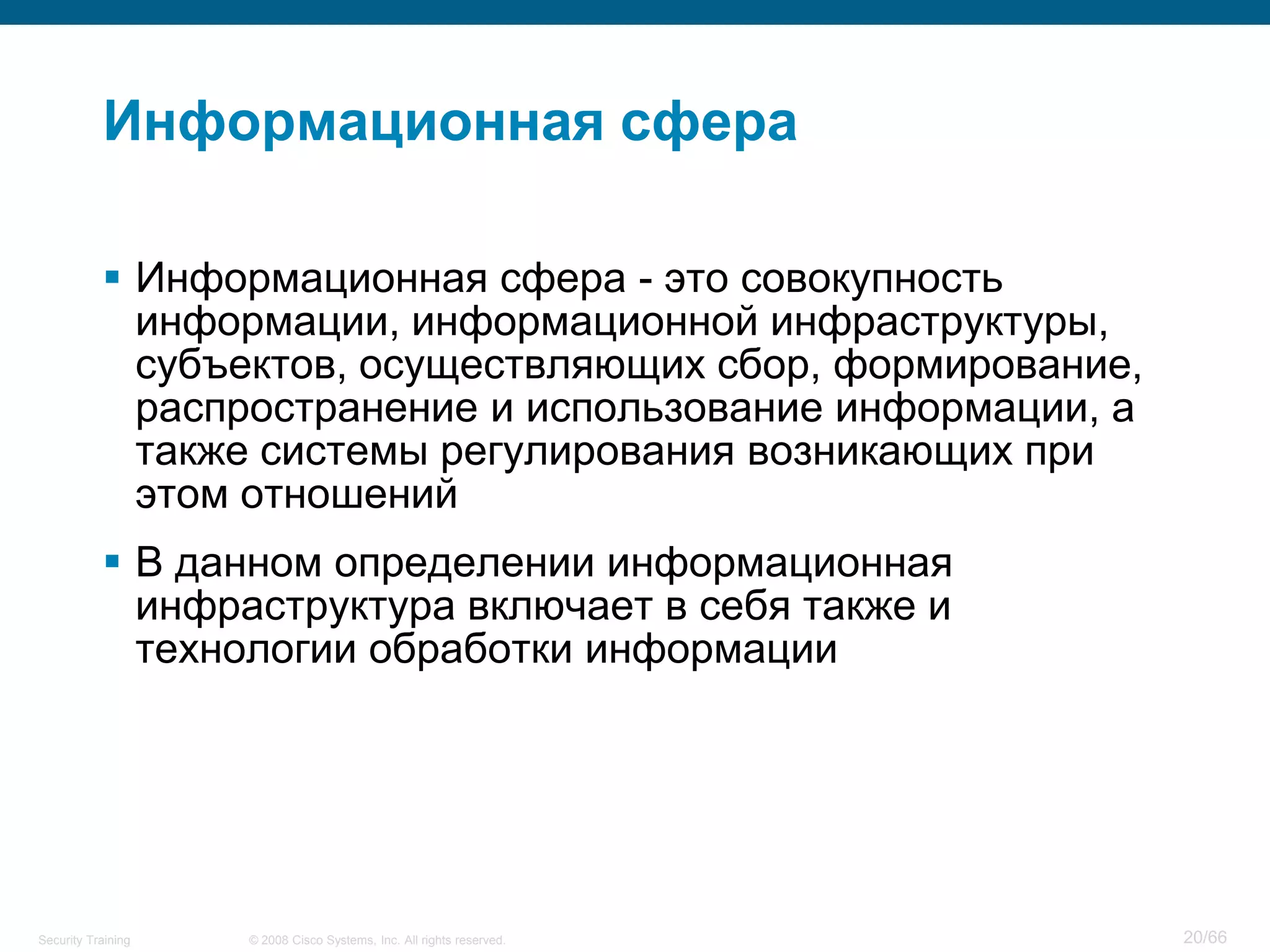 Информационная сфера

            Информационная сфера - это совокупность
             информации, информационной инфраструктуры,
             субъектов, осуществляющих сбор, формирование,
             распространение и использование информации, а
             также системы регулирования возникающих при
             этом отношений
            В данном определении информационная
             инфраструктура включает в себя также и
             технологии обработки информации




Security Training   © 2008 Cisco Systems, Inc. All rights reserved.   20/66
 