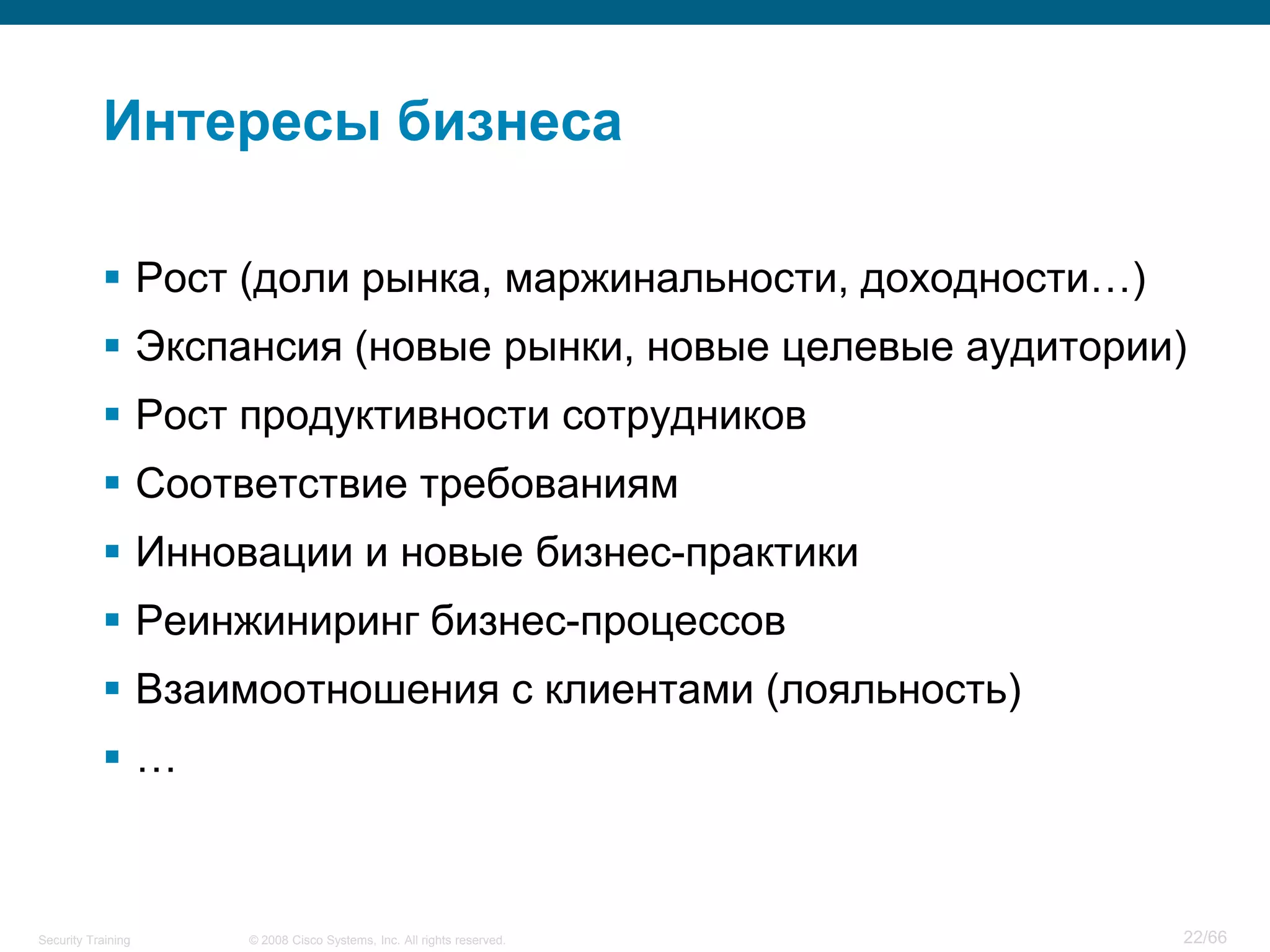 Интересы бизнеса

            Рост (доли рынка, маржинальности, доходности…)
            Экспансия (новые рынки, новые целевые аудитории)
            Рост продуктивности сотрудников
            Соответствие требованиям
            Инновации и новые бизнес-практики
            Реинжиниринг бизнес-процессов
            Взаимоотношения с клиентами (лояльность)
           …



Security Training   © 2008 Cisco Systems, Inc. All rights reserved.   22/66
 