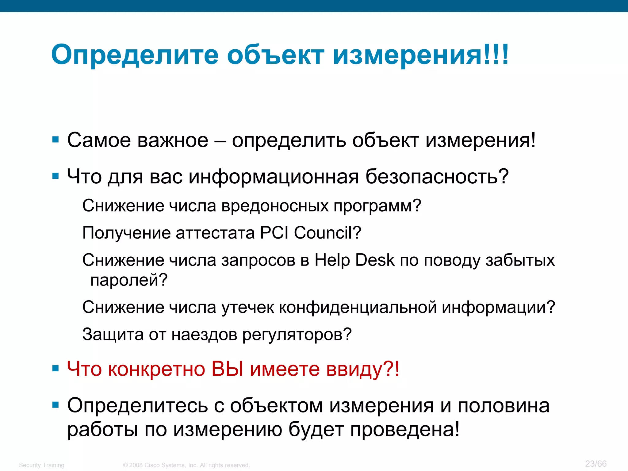 Определите объект измерения!!!

            Самое важное – определить объект измерения!
            Что для вас информационная безопасность?
                    Снижение числа вредоносных программ?
                    Получение аттестата PCI Council?
                    Снижение числа запросов в Help Desk по поводу забытых
                     паролей?
                    Снижение числа утечек конфиденциальной информации?
                    Защита от наездов регуляторов?

            Что конкретно ВЫ имеете ввиду?!
            Определитесь с объектом измерения и половина
             работы по измерению будет проведена!
Security Training       © 2008 Cisco Systems, Inc. All rights reserved.     23/66
 