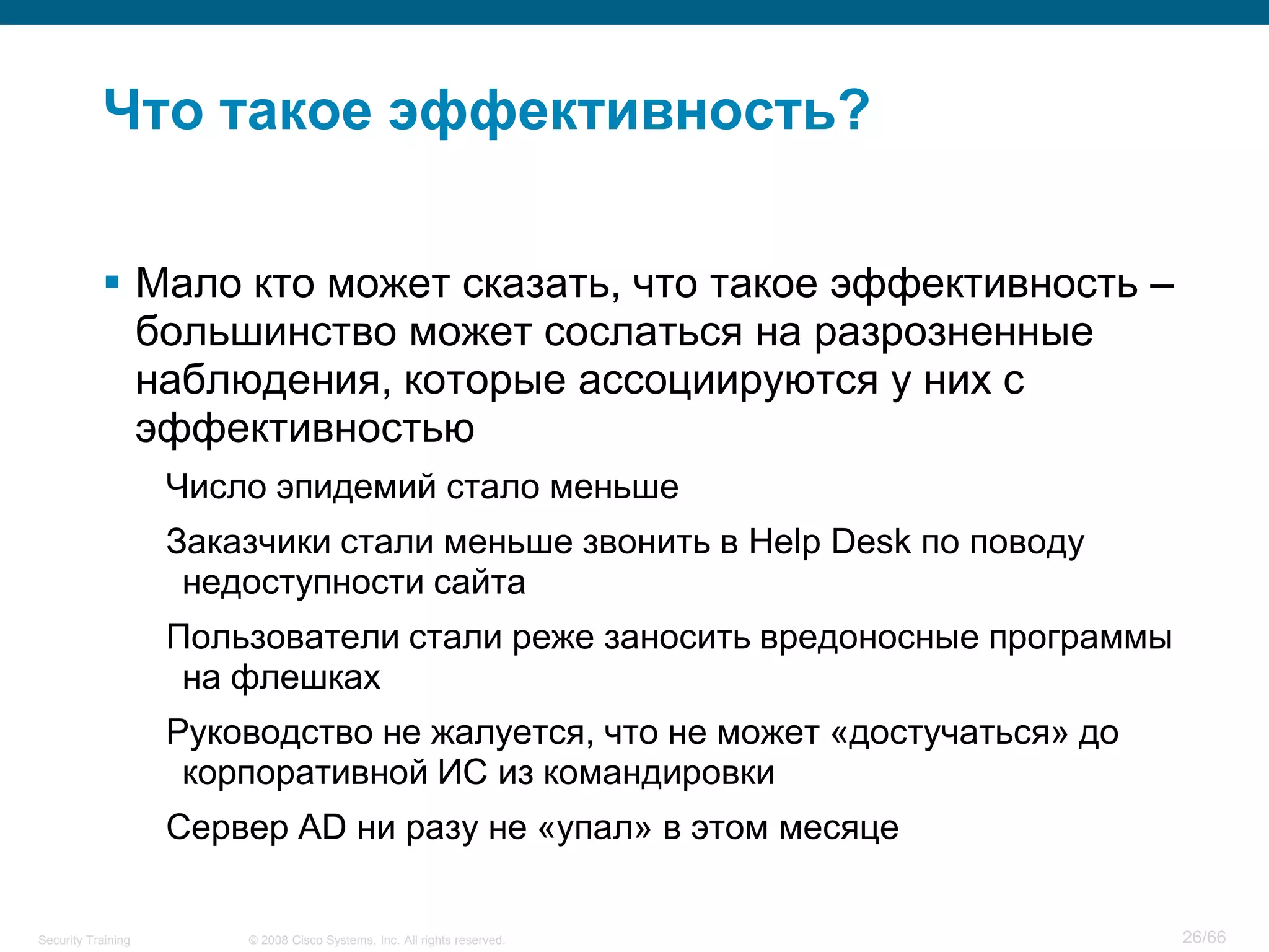 Что такое эффективность?

            Мало кто может сказать, что такое эффективность –
             большинство может сослаться на разрозненные
             наблюдения, которые ассоциируются у них с
             эффективностью
                    Число эпидемий стало меньше
                    Заказчики стали меньше звонить в Help Desk по поводу
                     недоступности сайта
                    Пользователи стали реже заносить вредоносные программы
                     на флешках
                    Руководство не жалуется, что не может «достучаться» до
                     корпоративной ИС из командировки
                    Сервер AD ни разу не «упал» в этом месяце

Security Training       © 2008 Cisco Systems, Inc. All rights reserved.      26/66
 