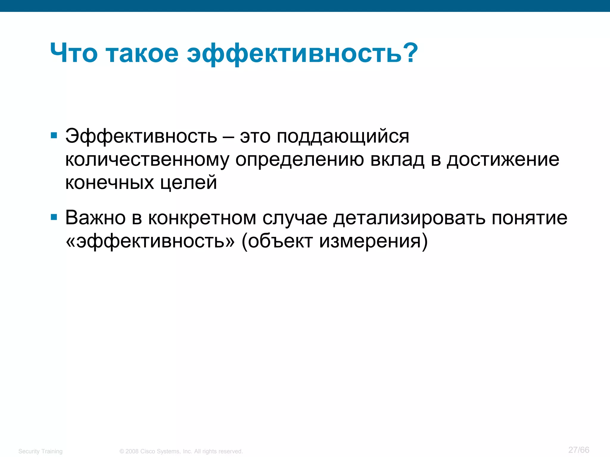 Что такое эффективность?

            Эффективность – это поддающийся
             количественному определению вклад в достижение
             конечных целей
            Важно в конкретном случае детализировать понятие
             «эффективность» (объект измерения)




Security Training   © 2008 Cisco Systems, Inc. All rights reserved.   27/66
 