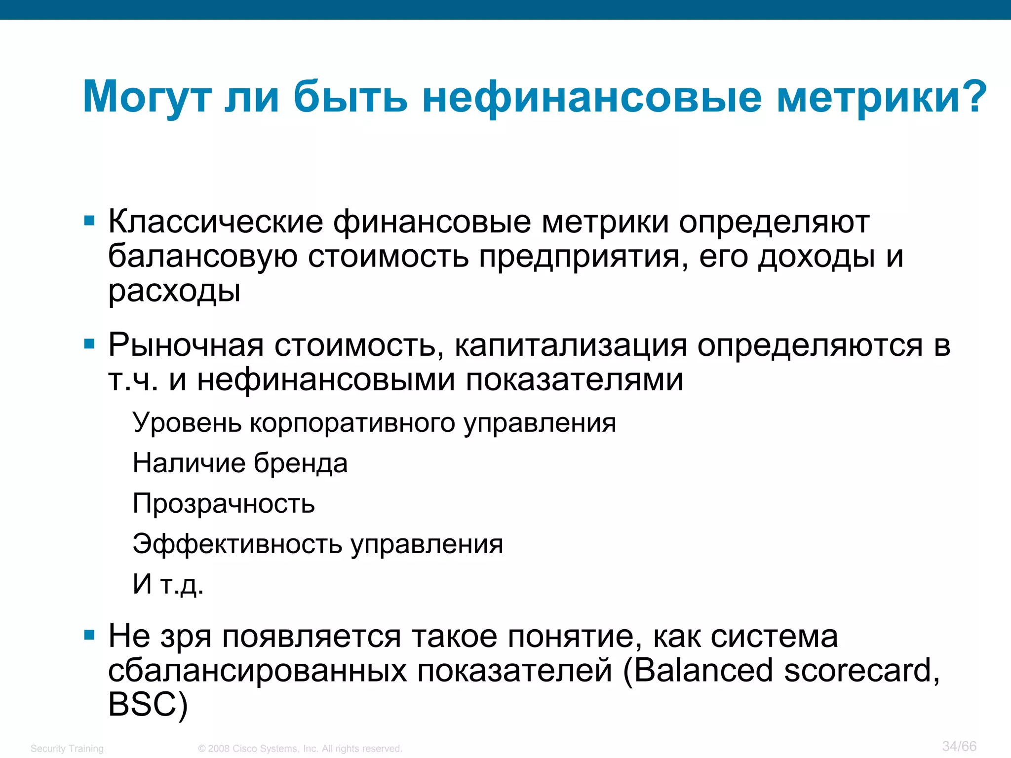 Могут ли быть нефинансовые метрики?

            Классические финансовые метрики определяют
             балансовую стоимость предприятия, его доходы и
             расходы
            Рыночная стоимость, капитализация определяются в
             т.ч. и нефинансовыми показателями
                    Уровень корпоративного управления
                    Наличие бренда
                    Прозрачность
                    Эффективность управления
                    И т.д.
            Не зря появляется такое понятие, как система
             сбалансированных показателей (Balanced scorecard,
             BSC)
Security Training       © 2008 Cisco Systems, Inc. All rights reserved.   34/66
 