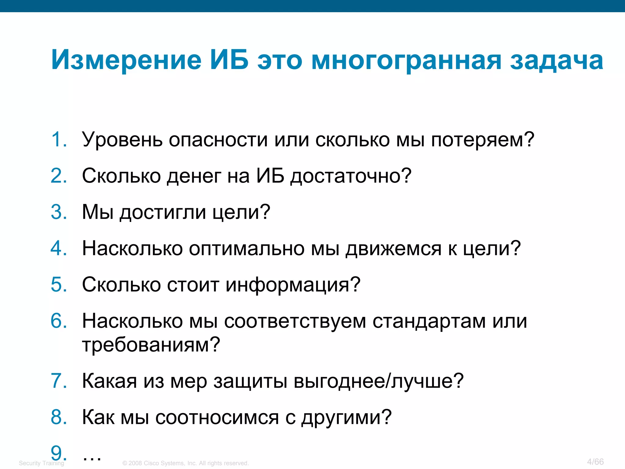 Измерение ИБ это многогранная задача

           1. Уровень опасности или сколько мы потеряем?
           2. Сколько денег на ИБ достаточно?
           3. Мы достигли цели?
           4. Насколько оптимально мы движемся к цели?
           5. Сколько стоит информация?
           6. Насколько мы соответствуем стандартам или
              требованиям?
           7. Какая из мер защиты выгоднее/лучше?
           8. Как мы соотносимся с другими?
           9. …
Security Training   © 2008 Cisco Systems, Inc. All rights reserved.   4/66
 