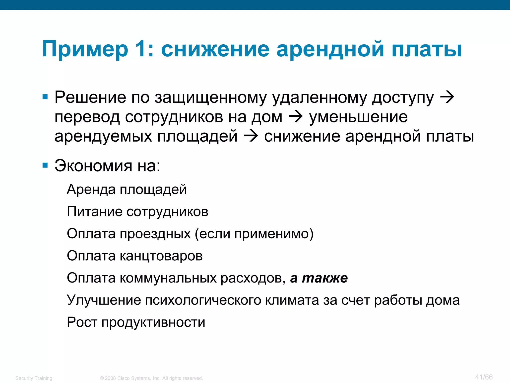 Пример 1: снижение арендной платы

            Решение по защищенному удаленному доступу 
             перевод сотрудников на дом  уменьшение
             арендуемых площадей  снижение арендной платы
            Экономия на:
                    Аренда площадей
                    Питание сотрудников
                    Оплата проездных (если применимо)
                    Оплата канцтоваров
                    Оплата коммунальных расходов, а также
                    Улучшение психологического климата за счет работы дома
                    Рост продуктивности


Security Training       © 2008 Cisco Systems, Inc. All rights reserved.      41/66
 