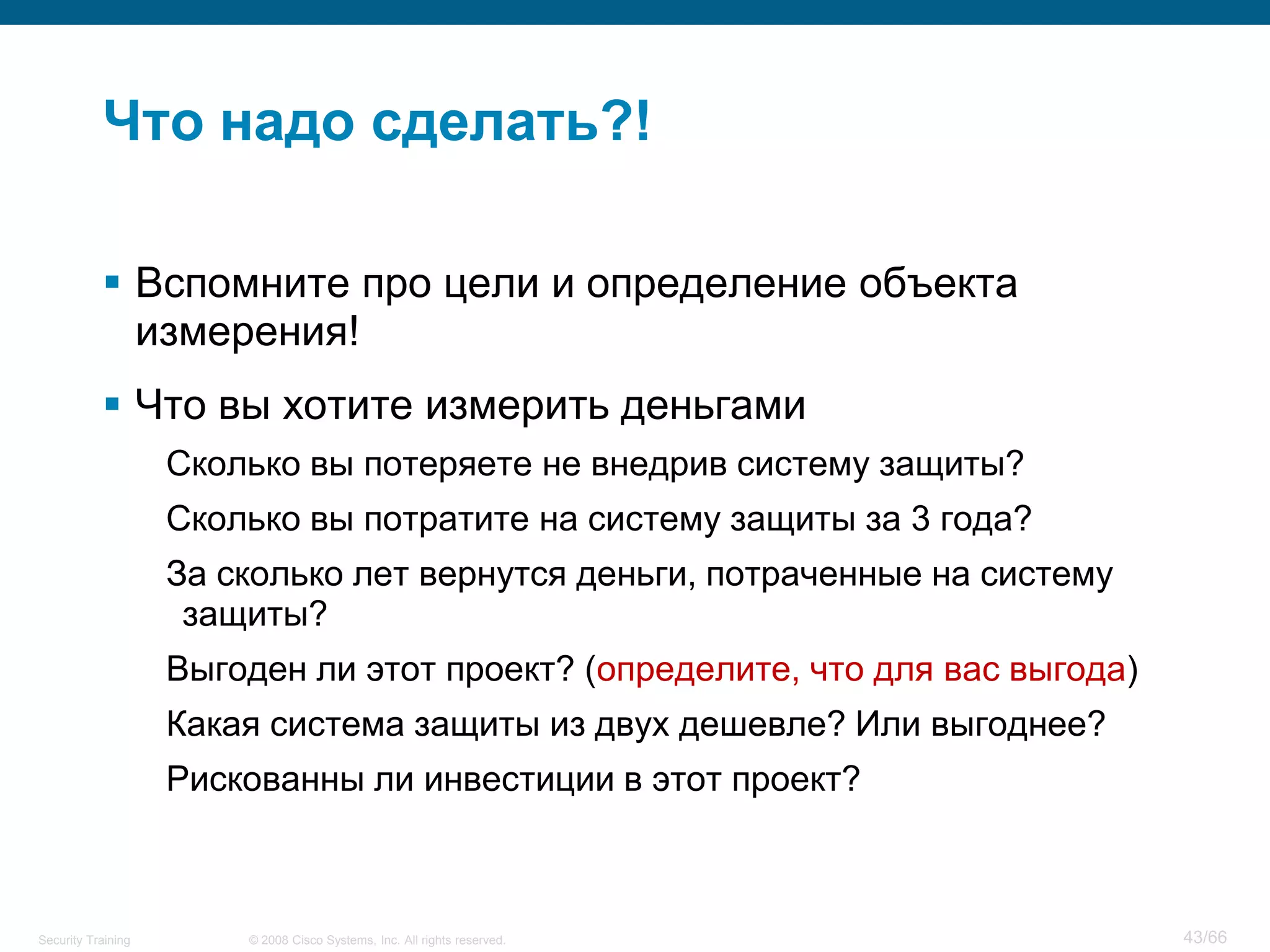 Что надо сделать?!

            Вспомните про цели и определение объекта
             измерения!
            Что вы хотите измерить деньгами
                    Сколько вы потеряете не внедрив систему защиты?
                    Сколько вы потратите на систему защиты за 3 года?
                    За сколько лет вернутся деньги, потраченные на систему
                     защиты?
                    Выгоден ли этот проект? (определите, что для вас выгода)
                    Какая система защиты из двух дешевле? Или выгоднее?
                    Рискованны ли инвестиции в этот проект?



Security Training       © 2008 Cisco Systems, Inc. All rights reserved.        43/66
 