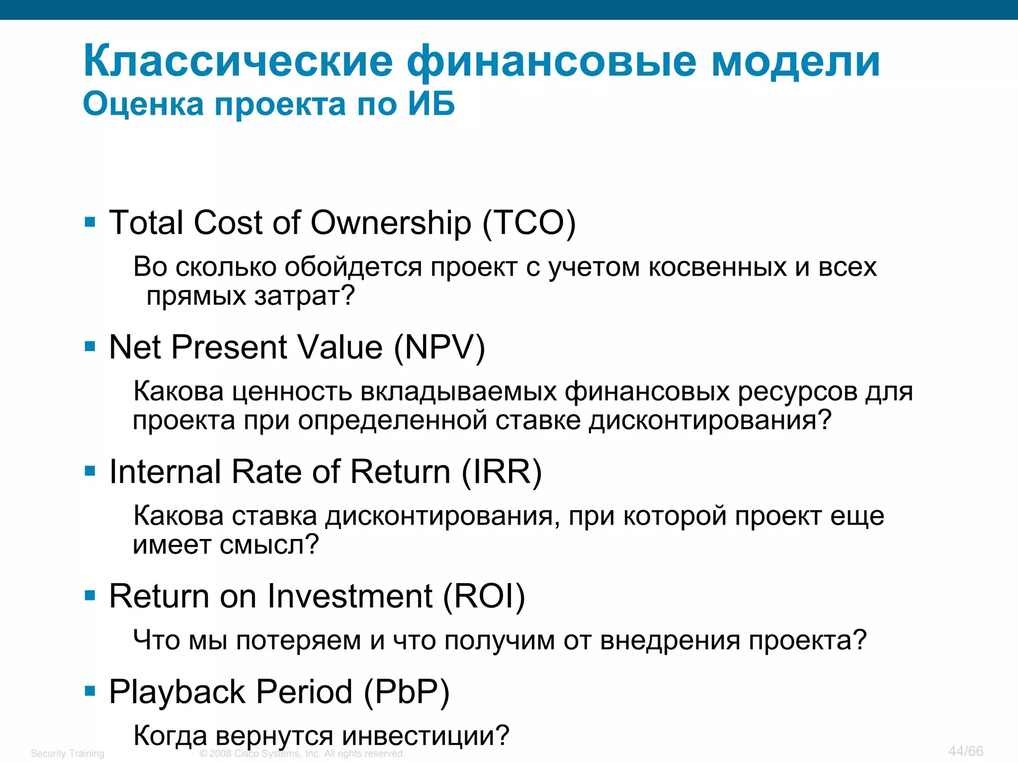 Классические финансовые модели
           Оценка проекта по ИБ


            Total Cost of Ownership (TCO)
                    Во сколько обойдется проект с учетом косвенных и всех
                     прямых затрат?
            Net Present Value (NPV)
                    Какова ценность вкладываемых финансовых ресурсов для
                    проекта при определенной ставке дисконтирования?
            Internal Rate of Return (IRR)
                    Какова ставка дисконтирования, при которой проект еще
                    имеет смысл?
            Return on Investment (ROI)
                    Что мы потеряем и что получим от внедрения проекта?
            Playback Period (PbP)
Security Training
                    Когда вернутся инвестиции?
                        © 2008 Cisco Systems, Inc. All rights reserved.     44/66
 