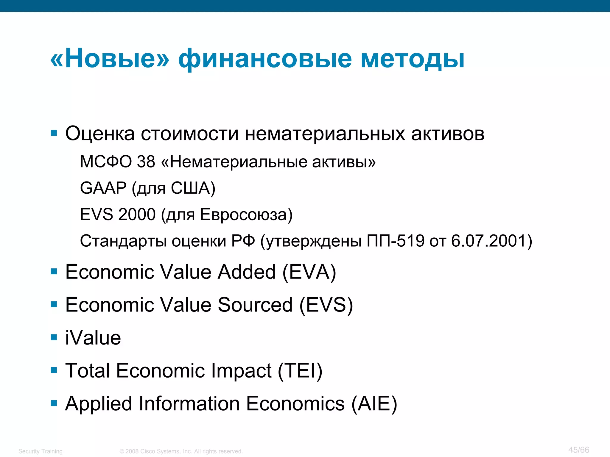 «Новые» финансовые методы

            Оценка стоимости нематериальных активов
                    МСФО 38 «Нематериальные активы»
                    GAAP (для США)
                    EVS 2000 (для Евросоюза)
                    Стандарты оценки РФ (утверждены ПП-519 от 6.07.2001)
            Economic Value Added (EVA)
            Economic Value Sourced (EVS)
            iValue
            Total Economic Impact (TEI)
            Applied Information Economics (AIE)

Security Training       © 2008 Cisco Systems, Inc. All rights reserved.    45/66
 