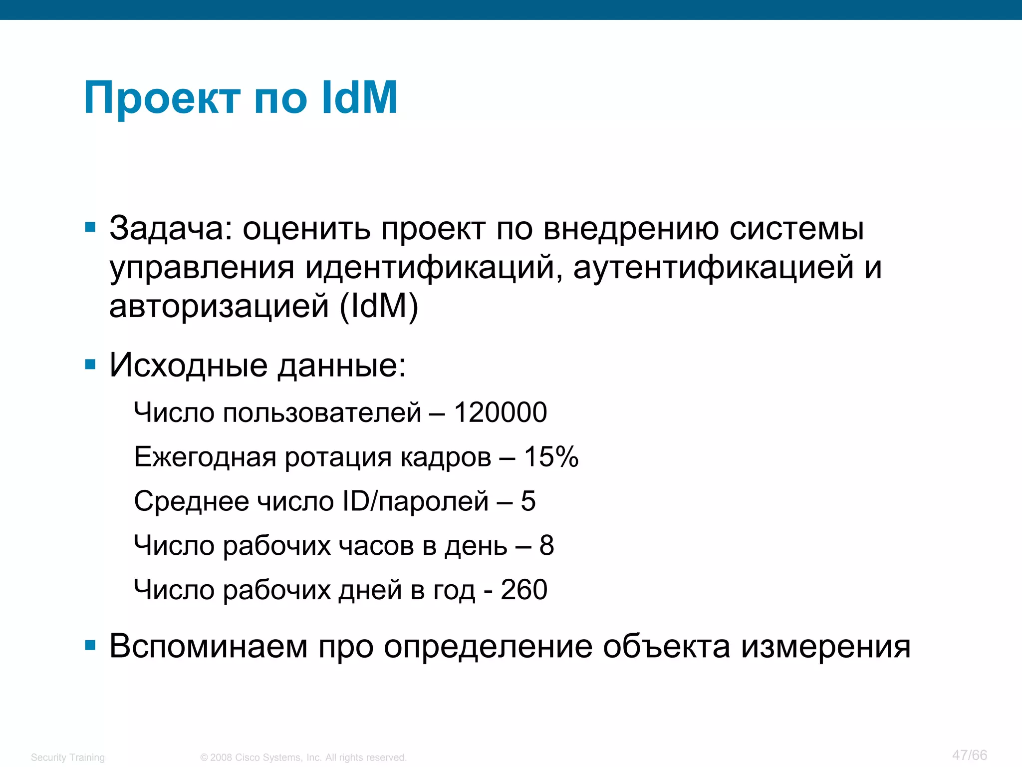 Проект по IdM

            Задача: оценить проект по внедрению системы
             управления идентификаций, аутентификацией и
             авторизацией (IdM)
            Исходные данные:
                    Число пользователей – 120000
                    Ежегодная ротация кадров – 15%
                    Среднее число ID/паролей – 5
                    Число рабочих часов в день – 8
                    Число рабочих дней в год - 260

            Вспоминаем про определение объекта измерения


Security Training       © 2008 Cisco Systems, Inc. All rights reserved.   47/66
 