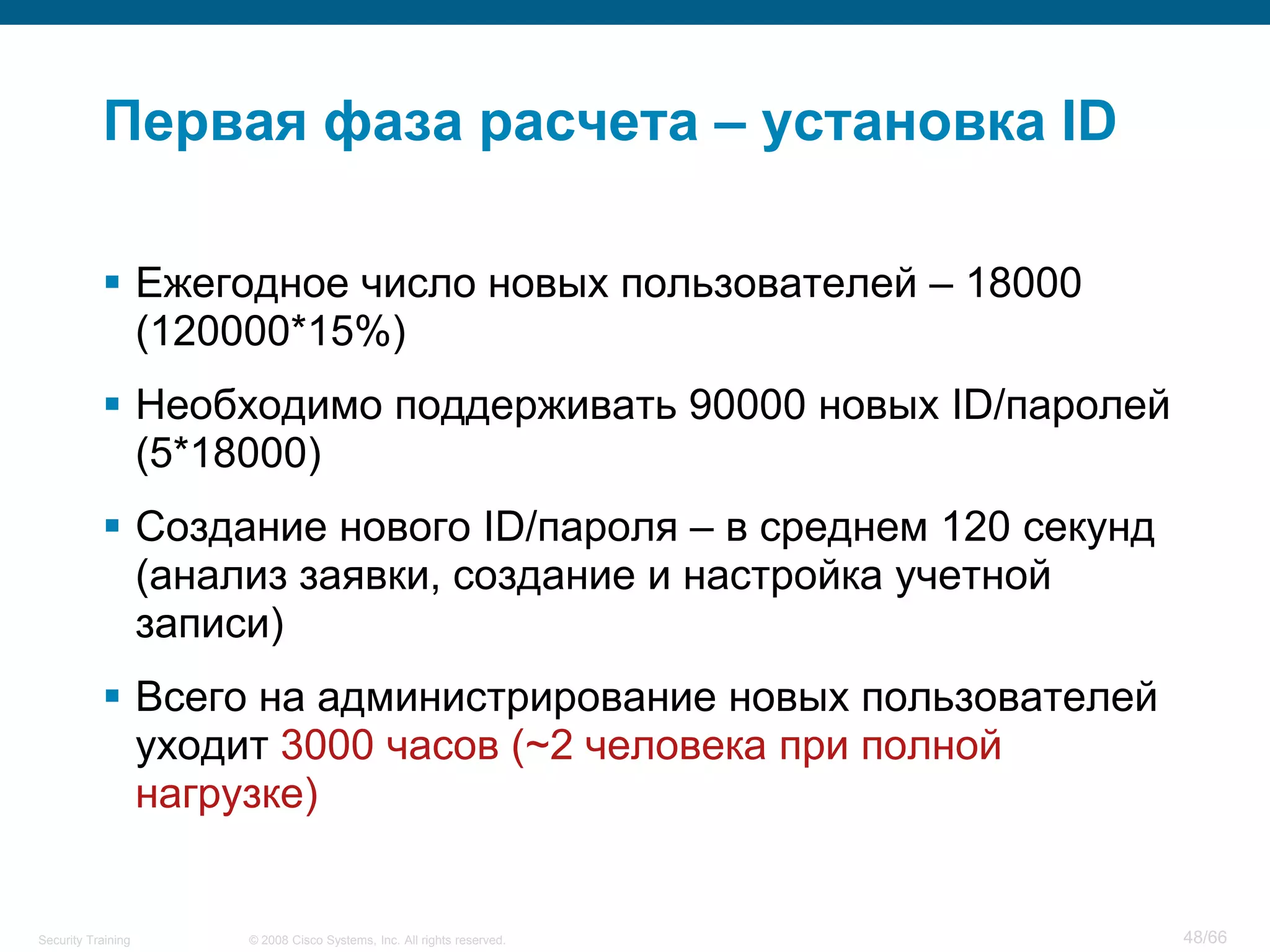 Первая фаза расчета – установка ID

            Ежегодное число новых пользователей – 18000
             (120000*15%)
            Необходимо поддерживать 90000 новых ID/паролей
             (5*18000)
            Создание нового ID/пароля – в среднем 120 секунд
             (анализ заявки, создание и настройка учетной
             записи)
            Всего на администрирование новых пользователей
             уходит 3000 часов (~2 человека при полной
             нагрузке)


Security Training   © 2008 Cisco Systems, Inc. All rights reserved.   48/66
 