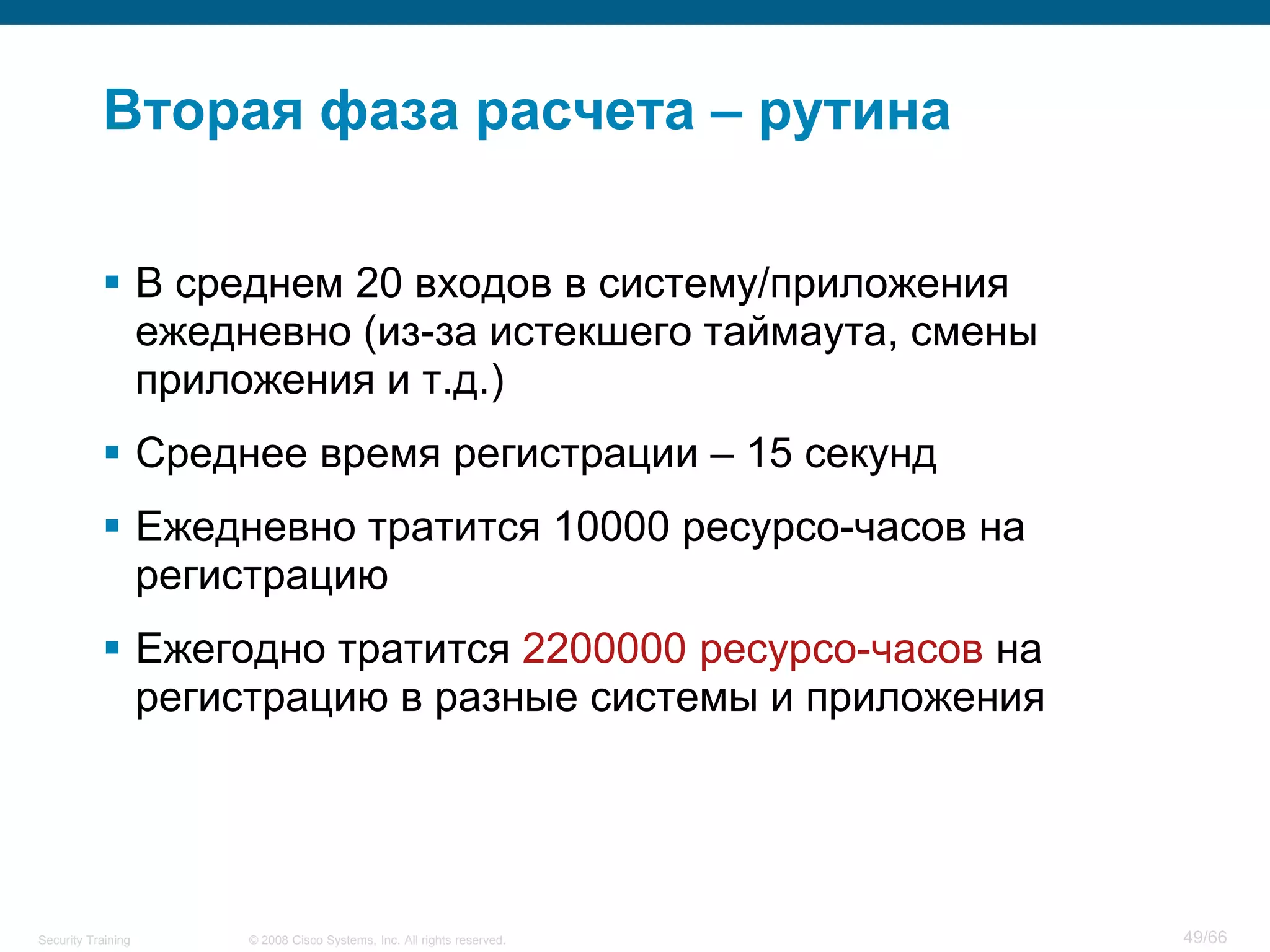 Вторая фаза расчета – рутина

            В среднем 20 входов в систему/приложения
             ежедневно (из-за истекшего таймаута, смены
             приложения и т.д.)
            Среднее время регистрации – 15 секунд
            Ежедневно тратится 10000 ресурсо-часов на
             регистрацию
            Ежегодно тратится 2200000 ресурсо-часов на
             регистрацию в разные системы и приложения




Security Training   © 2008 Cisco Systems, Inc. All rights reserved.   49/66
 