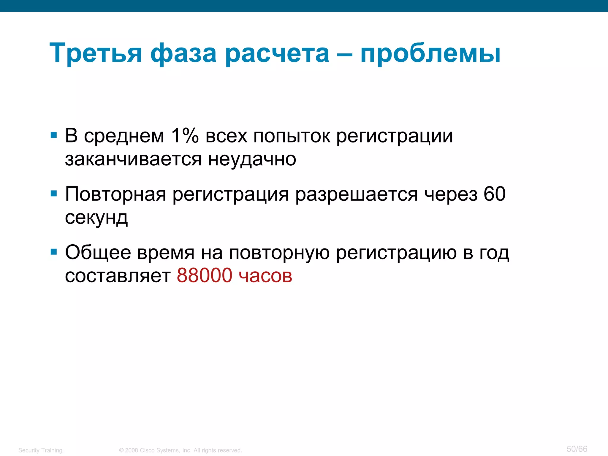Третья фаза расчета – проблемы

            В среднем 1% всех попыток регистрации
             заканчивается неудачно
            Повторная регистрация разрешается через 60
             секунд
            Общее время на повторную регистрацию в год
             составляет 88000 часов




Security Training   © 2008 Cisco Systems, Inc. All rights reserved.   50/66
 