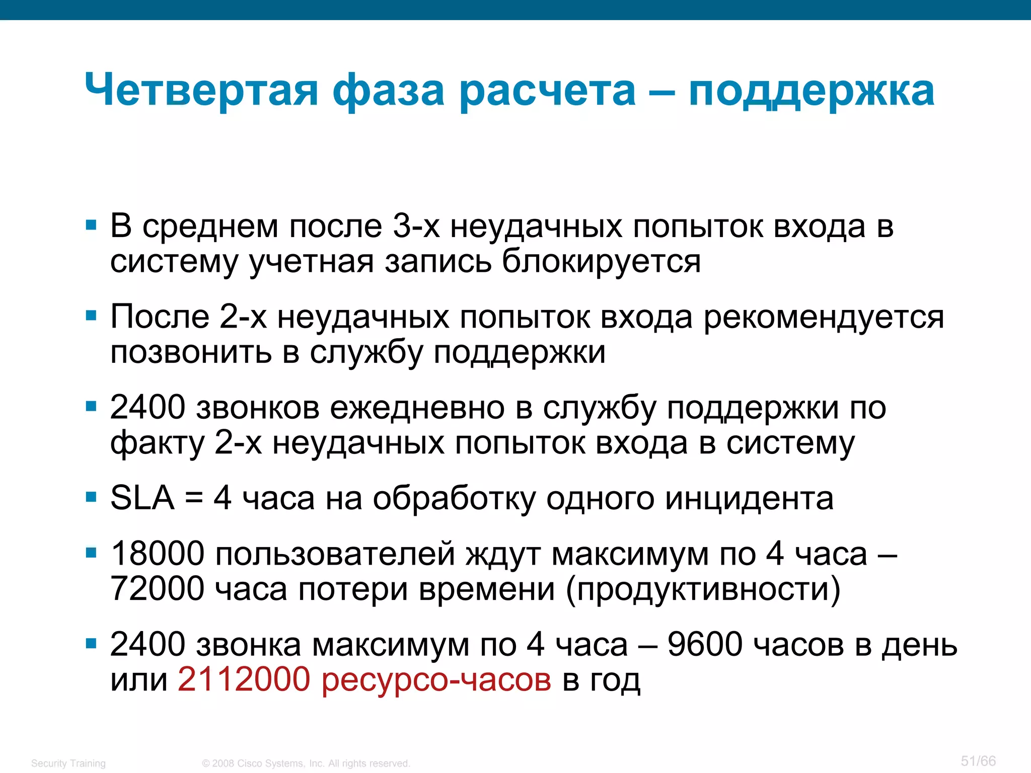 Четвертая фаза расчета – поддержка

            В среднем после 3-х неудачных попыток входа в
             систему учетная запись блокируется
            После 2-х неудачных попыток входа рекомендуется
             позвонить в службу поддержки
            2400 звонков ежедневно в службу поддержки по
             факту 2-х неудачных попыток входа в систему
            SLA = 4 часа на обработку одного инцидента
            18000 пользователей ждут максимум по 4 часа –
             72000 часа потери времени (продуктивности)
            2400 звонка максимум по 4 часа – 9600 часов в день
             или 2112000 ресурсо-часов в год

Security Training   © 2008 Cisco Systems, Inc. All rights reserved.   51/66
 