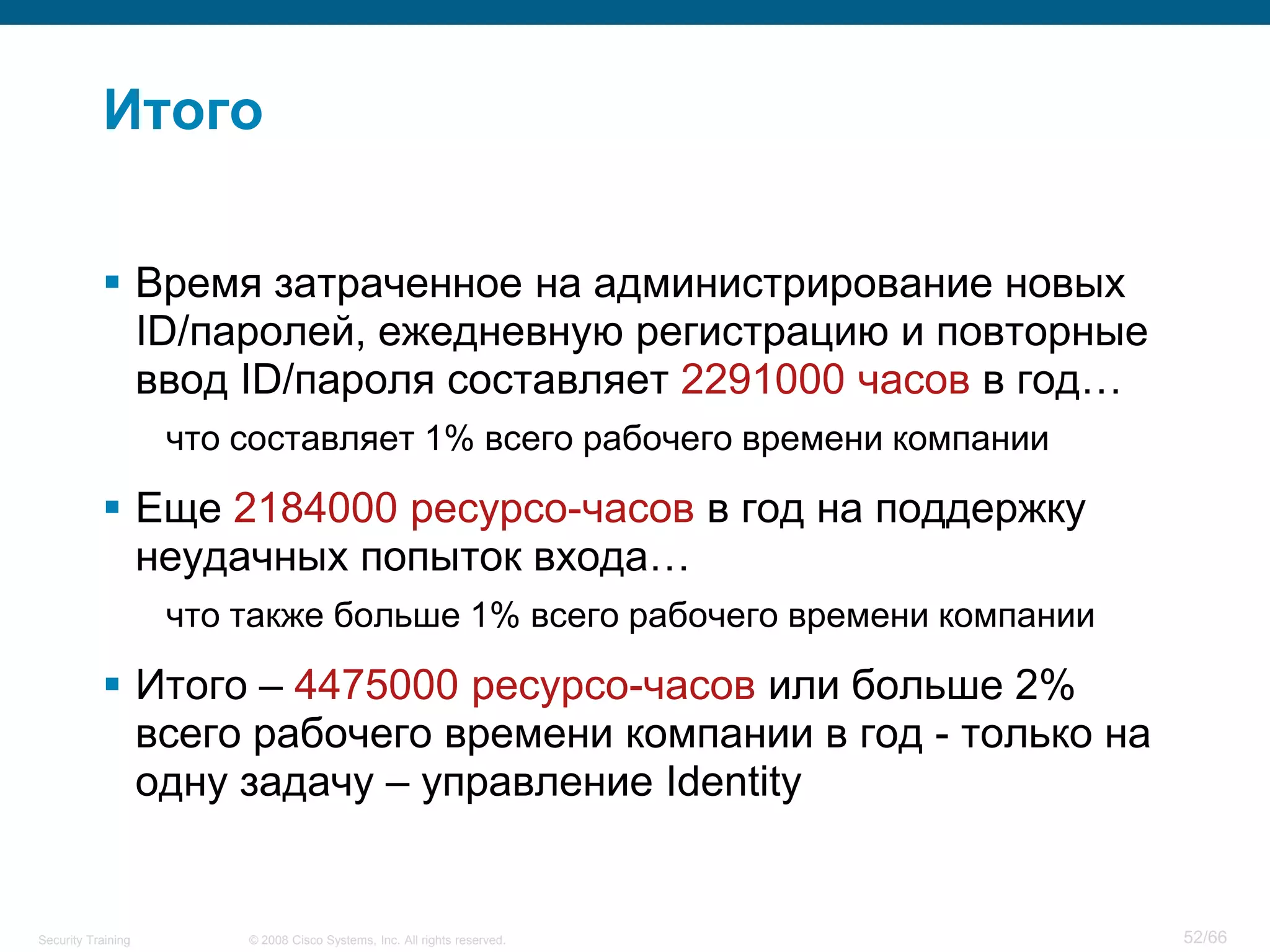 Итого

            Время затраченное на администрирование новых
             ID/паролей, ежедневную регистрацию и повторные
             ввод ID/пароля составляет 2291000 часов в год…
                    что составляет 1% всего рабочего времени компании

            Еще 2184000 ресурсо-часов в год на поддержку
             неудачных попыток входа…
                    что также больше 1% всего рабочего времени компании

            Итого – 4475000 ресурсо-часов или больше 2%
             всего рабочего времени компании в год - только на
             одну задачу – управление Identity


Security Training       © 2008 Cisco Systems, Inc. All rights reserved.   52/66
 
