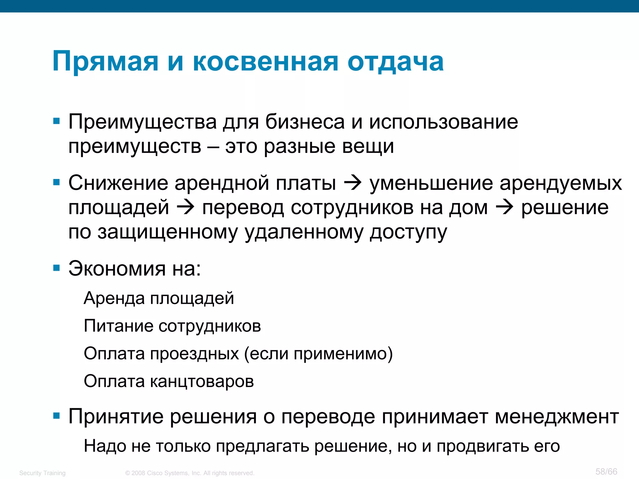 Прямая и косвенная отдача

            Преимущества для бизнеса и использование
             преимуществ – это разные вещи
            Снижение арендной платы  уменьшение арендуемых
             площадей  перевод сотрудников на дом  решение
             по защищенному удаленному доступу
            Экономия на:
                    Аренда площадей
                    Питание сотрудников
                    Оплата проездных (если применимо)
                    Оплата канцтоваров

            Принятие решения о переводе принимает менеджмент
                    Надо не только предлагать решение, но и продвигать его
Security Training       © 2008 Cisco Systems, Inc. All rights reserved.      58/66
 