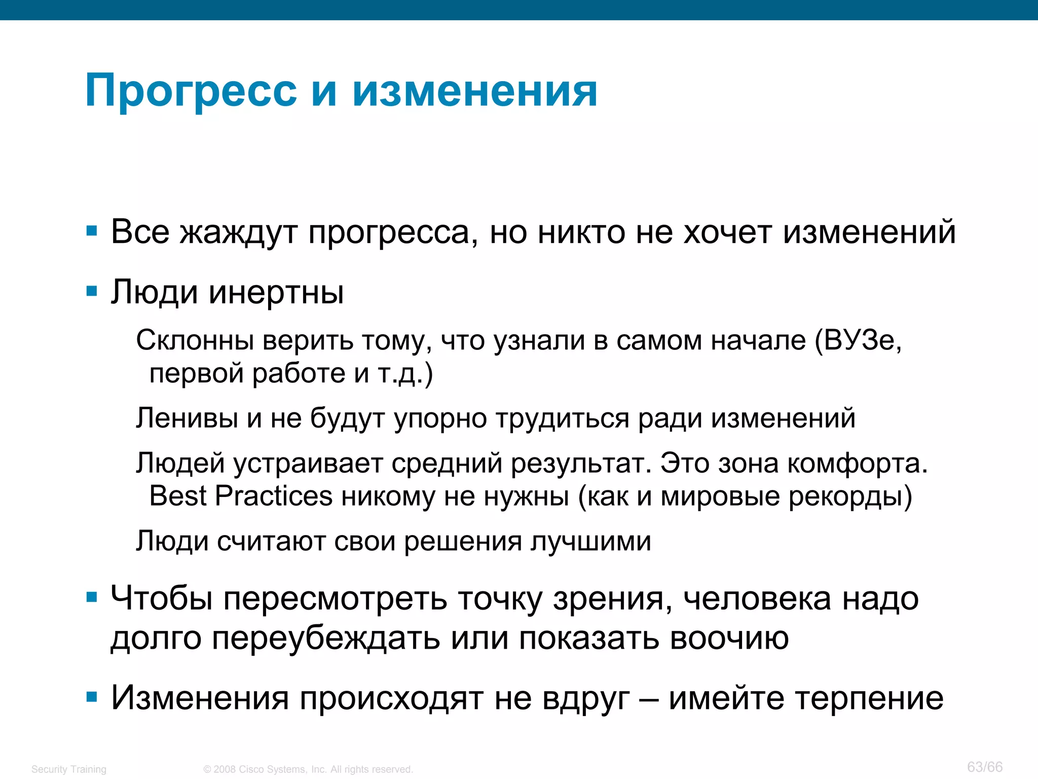 Прогресс и изменения

            Все жаждут прогресса, но никто не хочет изменений
            Люди инертны
                    Склонны верить тому, что узнали в самом начале (ВУЗе,
                     первой работе и т.д.)
                    Ленивы и не будут упорно трудиться ради изменений
                    Людей устраивает средний результат. Это зона комфорта.
                     Best Practices никому не нужны (как и мировые рекорды)
                    Люди считают свои решения лучшими

            Чтобы пересмотреть точку зрения, человека надо
             долго переубеждать или показать воочию
            Изменения происходят не вдруг – имейте терпение
Security Training       © 2008 Cisco Systems, Inc. All rights reserved.       63/66
 