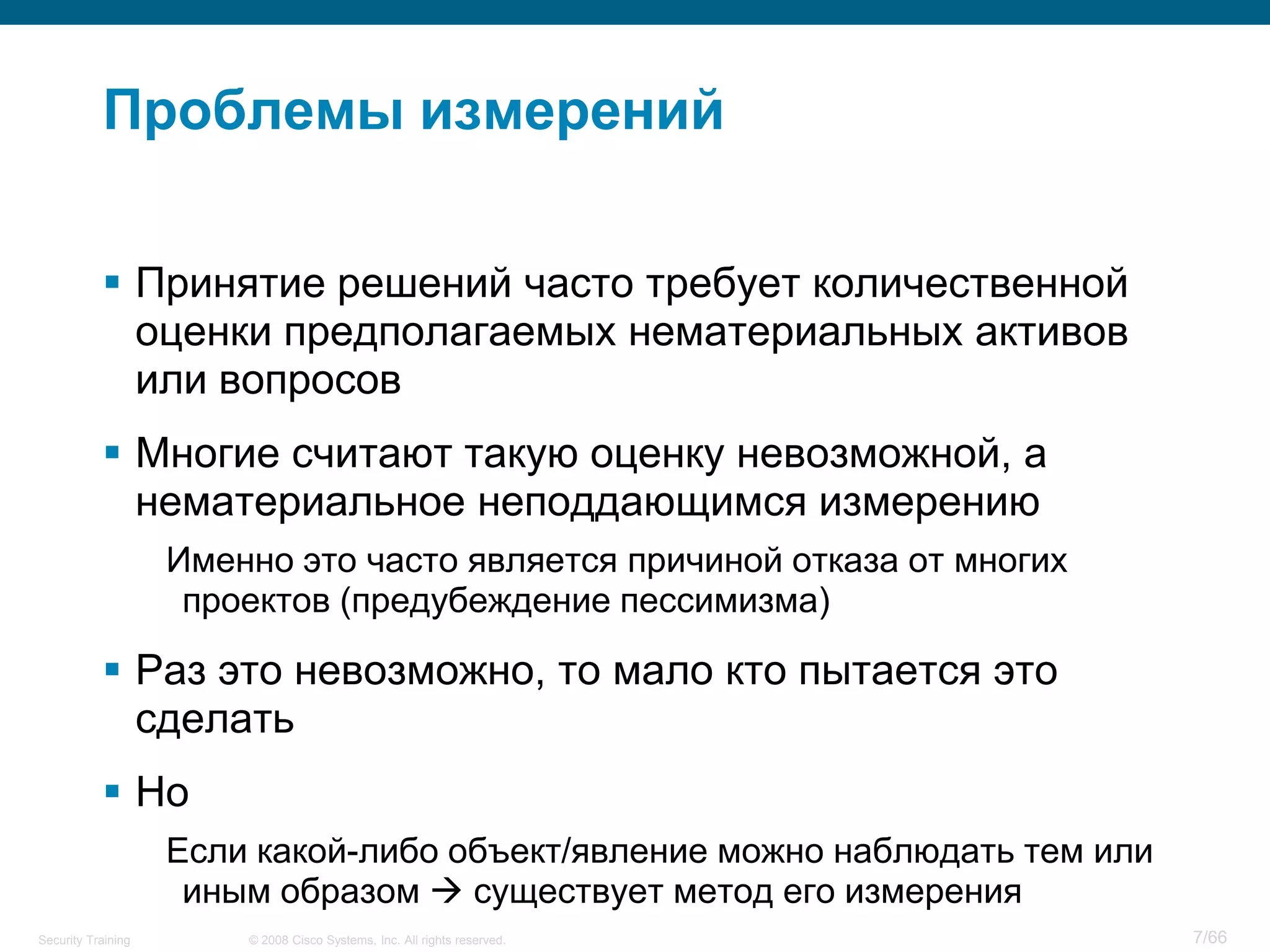 Проблемы измерений

            Принятие решений часто требует количественной
             оценки предполагаемых нематериальных активов
             или вопросов
            Многие считают такую оценку невозможной, а
             нематериальное неподдающимся измерению
                    Именно это часто является причиной отказа от многих
                     проектов (предубеждение пессимизма)

            Раз это невозможно, то мало кто пытается это
             сделать
            Но
                    Если какой-либо объект/явление можно наблюдать тем или
                     иным образом  существует метод его измерения
Security Training       © 2008 Cisco Systems, Inc. All rights reserved.      7/66
 