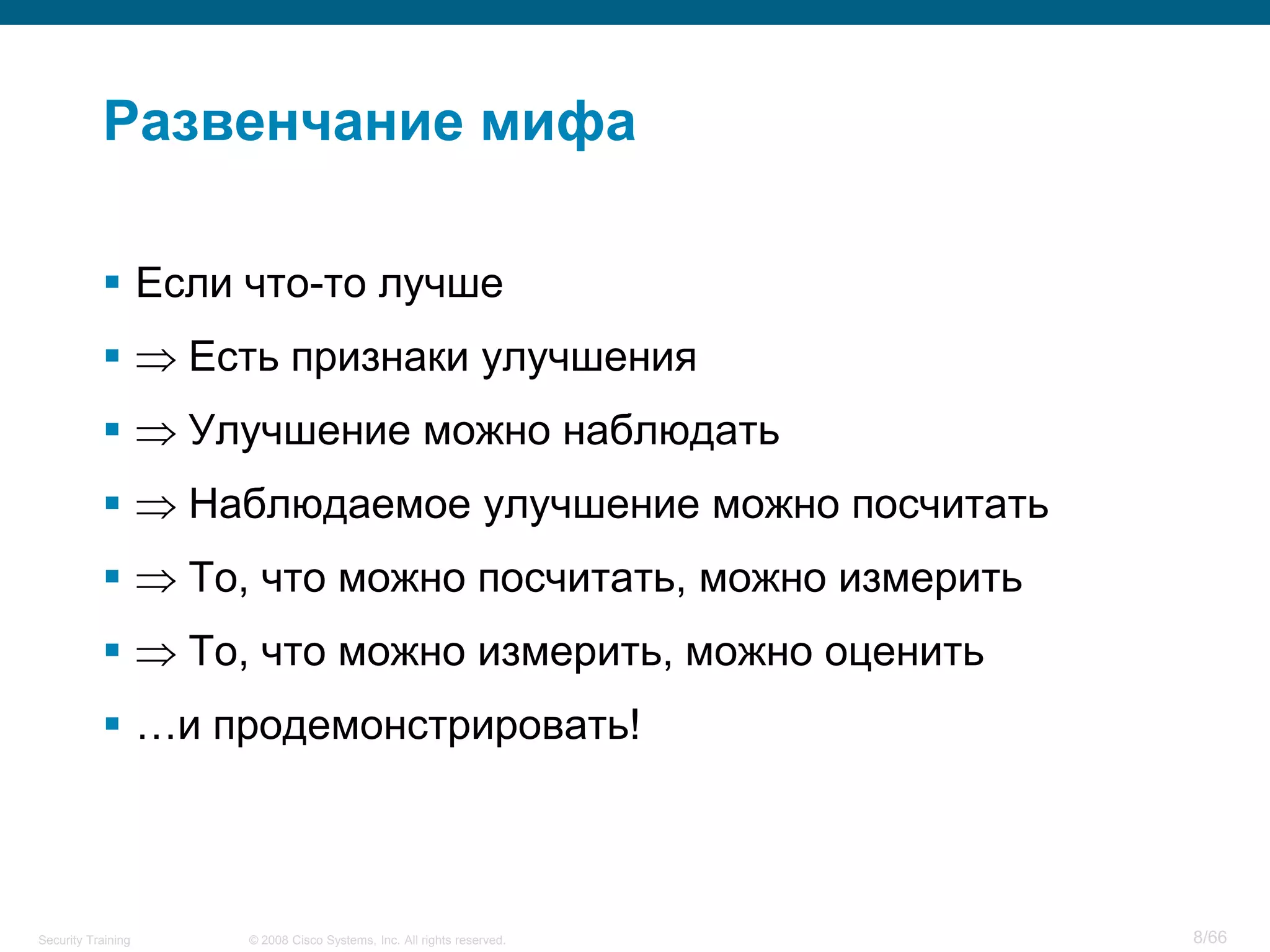 Развенчание мифа

            Если что-то лучше
                   Есть признаки улучшения
                   Улучшение можно наблюдать
                   Наблюдаемое улучшение можно посчитать
                   То, что можно посчитать, можно измерить
                   То, что можно измерить, можно оценить
            …и продемонстрировать!



Security Training     © 2008 Cisco Systems, Inc. All rights reserved.   8/66
 