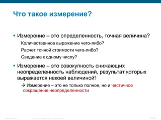 Что такое измерение?

            Измерение – это определенность, точная величина?
                    Количественное выражение чего-либо?
                    Расчет точной стоимости чего-либо?
                    Сведение к одному числу?

            Измерение – это совокупность снижающих
             неопределенность наблюдений, результат которых
             выражается некоей величиной!
                     Измерение – это не только полное, но и частичное
                    сокращение неопределенности




Security Training       © 2008 Cisco Systems, Inc. All rights reserved.   10/66
 