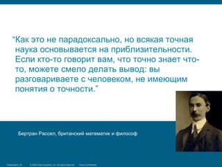 “Как это не парадоксально, но всякая точная
      наука основывается на приблизительности.
      Если кто-то говорит вам, что точно знает что-
      то, можете смело делать вывод: вы
      разговариваете с человеком, не имеющим
      понятия о точности.”




            Бертран Рассел, британский математик и философ




Presentation_ID
Security Training   © 2006 Cisco Systems, Inc. Systems, reserved.
                                 © 2008 Cisco All rights Inc. All rights Cisco Confidential
                                                                         reserved.            11/66
 