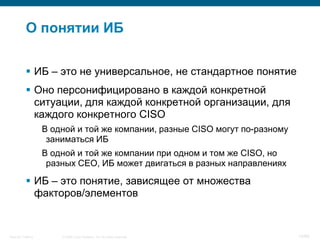 О понятии ИБ

            ИБ – это не универсальное, не стандартное понятие
            Оно персонифицировано в каждой конкретной
             ситуации, для каждой конкретной организации, для
             каждого конкретного CISO
                    В одной и той же компании, разные CISO могут по-разному
                     заниматься ИБ
                    В одной и той же компании при одном и том же CISO, но
                     разных CEO, ИБ может двигаться в разных направлениях

            ИБ – это понятие, зависящее от множества
             факторов/элементов


Security Training       © 2008 Cisco Systems, Inc. All rights reserved.       14/66
 