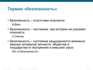 Термин «безопасность»

            Безопасность – отсутствие опасности
                    В.Даль
            Безопасность – состояние, при котором не угрожает
             опасность
                    С.Ожегов
            Безопасность – состояние защищенности жизненно
             важных интересов личности, общества и
             государства от внутренних и внешних угроз
                    ФЗ «О безопасности»




Security Training       © 2008 Cisco Systems, Inc. All rights reserved.   15/66
 
