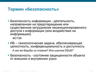 Термин «безопасность»

            Безопасность информации - деятельность,
             направленная на предотвращение или
             существенное затруднение несанкционированного
             доступа к информации (или воздействия на
             информацию)
                    ФСТЭК
            ИБ – технологическая задача, обеспечивающая
             целостность, конфиденциальность и доступность
                    А как же борьбы со спамом? Или шантаж DDoS?
            Безопасность - состояние защищенности объекта
             от внешних и внутренних угроз


Security Training       © 2008 Cisco Systems, Inc. All rights reserved.   16/66
 