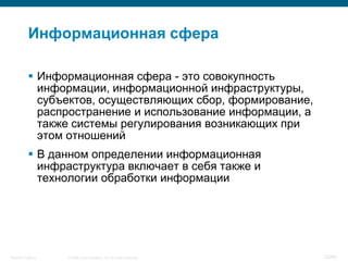 Информационная сфера

            Информационная сфера - это совокупность
             информации, информационной инфраструктуры,
             субъектов, осуществляющих сбор, формирование,
             распространение и использование информации, а
             также системы регулирования возникающих при
             этом отношений
            В данном определении информационная
             инфраструктура включает в себя также и
             технологии обработки информации




Security Training   © 2008 Cisco Systems, Inc. All rights reserved.   20/66
 