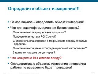 Определите объект измерения!!!

            Самое важное – определить объект измерения!
            Что для вас информационная безопасность?
                    Снижение числа вредоносных программ?
                    Получение аттестата PCI Council?
                    Снижение числа запросов в Help Desk по поводу забытых
                     паролей?
                    Снижение числа утечек конфиденциальной информации?
                    Защита от наездов регуляторов?

            Что конкретно ВЫ имеете ввиду?!
            Определитесь с объектом измерения и половина
             работы по измерению будет проведена!
Security Training       © 2008 Cisco Systems, Inc. All rights reserved.     23/66
 