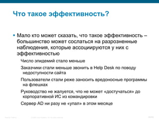 Что такое эффективность?

            Мало кто может сказать, что такое эффективность –
             большинство может сослаться на разрозненные
             наблюдения, которые ассоциируются у них с
             эффективностью
                    Число эпидемий стало меньше
                    Заказчики стали меньше звонить в Help Desk по поводу
                     недоступности сайта
                    Пользователи стали реже заносить вредоносные программы
                     на флешках
                    Руководство не жалуется, что не может «достучаться» до
                     корпоративной ИС из командировки
                    Сервер AD ни разу не «упал» в этом месяце

Security Training       © 2008 Cisco Systems, Inc. All rights reserved.      26/66
 