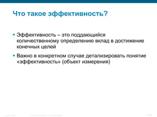 Что такое эффективность?

            Эффективность – это поддающийся
             количественному определению вклад в достижение
             конечных целей
            Важно в конкретном случае детализировать понятие
             «эффективность» (объект измерения)




Security Training   © 2008 Cisco Systems, Inc. All rights reserved.   27/66
 