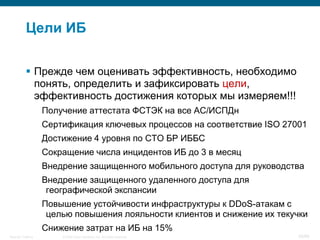 Цели ИБ

            Прежде чем оценивать эффективность, необходимо
             понять, определить и зафиксировать цели,
             эффективность достижения которых мы измеряем!!!
                    Получение аттестата ФСТЭК на все АС/ИСПДн
                    Сертификация ключевых процессов на соответствие ISO 27001
                    Достижение 4 уровня по СТО БР ИББС
                    Сокращение числа инцидентов ИБ до 3 в месяц
                    Внедрение защищенного мобильного доступа для руководства
                    Внедрение защищенного удаленного доступа для
                     географической экспансии
                    Повышение устойчивости инфраструктуры к DDoS-атакам с
                     целью повышения лояльности клиентов и снижение их текучки
                    Снижение затрат на ИБ на 15%
Security Training       © 2008 Cisco Systems, Inc. All rights reserved.    30/66
 