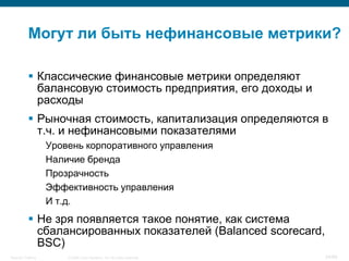 Могут ли быть нефинансовые метрики?

            Классические финансовые метрики определяют
             балансовую стоимость предприятия, его доходы и
             расходы
            Рыночная стоимость, капитализация определяются в
             т.ч. и нефинансовыми показателями
                    Уровень корпоративного управления
                    Наличие бренда
                    Прозрачность
                    Эффективность управления
                    И т.д.
            Не зря появляется такое понятие, как система
             сбалансированных показателей (Balanced scorecard,
             BSC)
Security Training       © 2008 Cisco Systems, Inc. All rights reserved.   34/66
 
