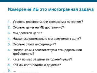 Измерение ИБ это многогранная задача

           1. Уровень опасности или сколько мы потеряем?
           2. Сколько денег на ИБ достаточно?
           3. Мы достигли цели?
           4. Насколько оптимально мы движемся к цели?
           5. Сколько стоит информация?
           6. Насколько мы соответствуем стандартам или
              требованиям?
           7. Какая из мер защиты выгоднее/лучше?
           8. Как мы соотносимся с другими?
           9. …
Security Training   © 2008 Cisco Systems, Inc. All rights reserved.   4/66
 