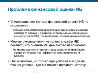 Проблема финансовой оценки ИБ

            Универсального метода финансовой оценки ИБ не
             существует
                    Возможность применения различных финансовых методик
                     зависит от знаний и опыта как стороны демонстрирующей
                     оценку (служба ИБ), так и стороны, которой демонстрируют

            Многие руководители (не только службы ИБ)
             считают, что оценить ИБ финансово невозможно
                    Но можно оценить стоимость защищаемой информации,
                     ущерб от инцидентов, эффективность проекта по IT
                     Security

            Это возможно, но только при условии выхода на
             бизнес-уровень, где вы можете посчитать отдачу!
Security Training       © 2008 Cisco Systems, Inc. All rights reserved.         40/66
 